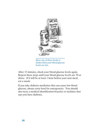 30
Have one of these foods or
drinks when your blood glucose
levels are low.
After 15 minutes, check your blood glucose levels again.
Repeat these steps until your blood glucose levels are 70 or
above. If it will be at least 1 hour before your next meal,
eat a snack.
If you take diabetes medicines that can cause low blood
glucose, always carry food for emergencies. You should
also wear a medical identification bracelet or necklace that
says you have diabetes.
 