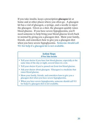 31
If you take insulin, keep a prescription glucagon kit at
home and at other places where you often go. A glucagon
kit has a vial of glucagon, a syringe, and a needle to inject
the glucagon. Given as a shot, the glucagon quickly raises
blood glucose. If you have severe hypoglycemia, you’ll
need someone to help bring your blood glucose levels back
to normal by giving you a glucagon shot. Show your family,
friends, and coworkers how to give you a glucagon shot
when you have severe hypoglycemia. Someone should call
911 for help if a glucagon kit is not available.
Action Steps
If You Take Insulin
•	 Tell your doctor if you have low blood glucose, especially at the
same time of the day or night, several times in a row.
•	 Tell your doctor if you’ve passed out from low blood glucose.
•	 Ask your doctor about glucagon. Glucagon is a medicine that
raises blood glucose.
•	 Show your family, friends, and coworkers how to give you a
glucagon shot when you have severe hypoglycemia.
•	 When you have severe hypoglycemia, someone should call 911
for help if a glucagon shot is not available.
 
