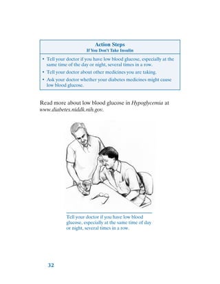 32
Action Steps
If You Don’t Take Insulin
•	 Tell your doctor if you have low blood glucose, especially at the
same time of the day or night, several times in a row.
•	 Tell your doctor about other medicines you are taking.
•	 Ask your doctor whether your diabetes medicines might cause
low blood glucose.
Read more about low blood glucose in Hypoglycemia at
www.diabetes.niddk.nih.gov.
Tell your doctor if you have low blood
glucose, especially at the same time of day
or night, several times in a row.
 