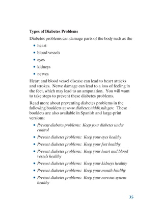 35
Types of Diabetes Problems
Diabetes problems can damage parts of the body such as the
●
● heart
●
● blood vessels
●
● eyes
●
● kidneys
●
● nerves
Heart and blood vessel disease can lead to heart attacks
and strokes. Nerve damage can lead to a loss of feeling in
the feet, which may lead to an amputation. You will want
to take steps to prevent these diabetes problems.
Read more about preventing diabetes problems in the
following booklets at www.diabetes.niddk.nih.gov. These
booklets are also available in Spanish and large-print
versions:
●
● Prevent diabetes problems: Keep your diabetes under
control
●
● Prevent diabetes problems: Keep your eyes healthy
●
● Prevent diabetes problems: Keep your feet healthy
●
● Prevent diabetes problems: Keep your heart and blood
vessels healthy
●
● Prevent diabetes problems: Keep your kidneys healthy
●
● Prevent diabetes problems: Keep your mouth healthy
●
● Prevent diabetes problems: Keep your nervous system
healthy
 