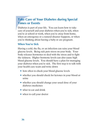 36
Take Care of Your Diabetes during Special
Times or Events
Diabetes is part of your life. You can learn how to take
care of yourself and your diabetes when you’re sick, when
you’re at school or work, when you’re away from home,
when an emergency or a natural disaster happens, or when
you’re thinking about having a baby or are pregnant.
When You’re Sick
Having a cold, the flu, or an infection can raise your blood
glucose levels. Being sick puts stress on your body. Your
body releases hormones to deal with the stress and to fight
the sickness. Higher hormone levels can also cause high
blood glucose levels. You should have a plan for managing
your diabetes when you’re sick. The first step is to talk with
your health care team and write down
●
● how often to check your blood glucose levels
●
● whether you should check for ketones in your blood or
urine
●
● whether you should change your usual dose of your
diabetes medicines
●
● what to eat and drink
●
● when to call your doctor
 