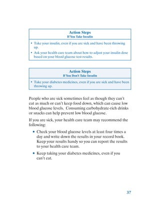 37
Action Steps
If You Take Insulin
•	 Take your insulin, even if you are sick and have been throwing
up.
•	 Ask your health care team about how to adjust your insulin dose
based on your blood glucose test results.
Action Steps
If You Don’t Take Insulin
•	 Take your diabetes medicines, even if you are sick and have been
throwing up.
People who are sick sometimes feel as though they can’t
eat as much or can’t keep food down, which can cause low
blood glucose levels. Consuming carbohydrate-rich drinks
or snacks can help prevent low blood glucose.
If you are sick, your health care team may recommend the
following:
●
● Check your blood glucose levels at least four times a
day and write down the results in your record book.
Keep your results handy so you can report the results
to your health care team.
●
● Keep taking your diabetes medicines, even if you
can’t eat.
 