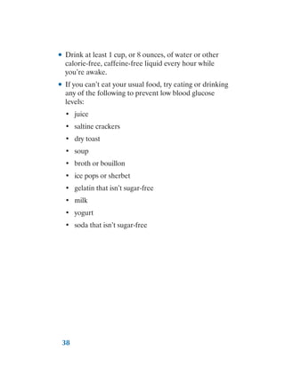 38
●
● Drink at least 1 cup, or 8 ounces, of water or other
calorie-free, caffeine-free liquid every hour while
you’re awake.
●
● If you can’t eat your usual food, try eating or drinking
any of the following to prevent low blood glucose
levels:
•	 juice
•	 saltine crackers
•	 dry toast
•	 soup
•	 broth or bouillon
•	 ice pops or sherbet
•	 gelatin that isn’t sugar-free
•	 milk
•	 yogurt
•	 soda that isn’t sugar-free
 