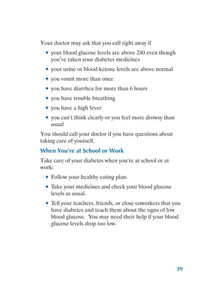 39
Your doctor may ask that you call right away if
●
● your blood glucose levels are above 240 even though
you’ve taken your diabetes medicines
●
● your urine or blood ketone levels are above normal
●
● you vomit more than once
●
● you have diarrhea for more than 6 hours
●
● you have trouble breathing
●
● you have a high fever
●
● you can’t think clearly or you feel more drowsy than
usual
You should call your doctor if you have questions about
taking care of yourself.
When You’re at School or Work
Take care of your diabetes when you’re at school or at
work:
●
● Follow your healthy eating plan.
●
● Take your medicines and check your blood glucose
levels as usual.
●
● Tell your teachers, friends, or close coworkers that you
have diabetes and teach them about the signs of low
blood glucose. You may need their help if your blood
glucose levels drop too low.
 