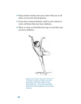 40
●
● Keep snacks nearby and carry some with you at all
times to treat low blood glucose.
●
● If you have trained diabetes staff at your school or
work, tell them that you have diabetes.
●
● Wear or carry an identification tag or card that says
you have diabetes.
Tell your teachers, friends, or close
coworkers about the signs of low
blood glucose. You may need their
help if your blood glucose levels drop
too low.
 