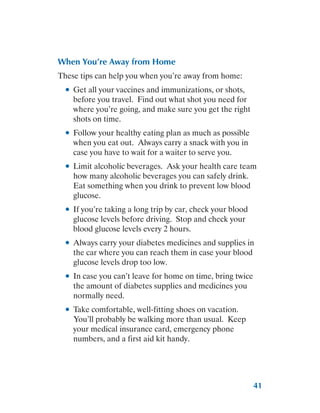 41
When You’re Away from Home
These tips can help you when you’re away from home:
●
● Get all your vaccines and immunizations, or shots,
before you travel. Find out what shot you need for
where you’re going, and make sure you get the right
shots on time.
●
● Follow your healthy eating plan as much as possible
when you eat out. Always carry a snack with you in
case you have to wait for a waiter to serve you.
●
● Limit alcoholic beverages. Ask your health care team
how many alcoholic beverages you can safely drink.
Eat something when you drink to prevent low blood
glucose.
●
● If you’re taking a long trip by car, check your blood
glucose levels before driving. Stop and check your
blood glucose levels every 2 hours.
●
● Always carry your diabetes medicines and supplies in
the car where you can reach them in case your blood
glucose levels drop too low.
●
● In case you can’t leave for home on time, bring twice
the amount of diabetes supplies and medicines you
normally need.
●
● Take comfortable, well-fitting shoes on vacation.
You’ll probably be walking more than usual. Keep
your medical insurance card, emergency phone
numbers, and a first aid kit handy.
 