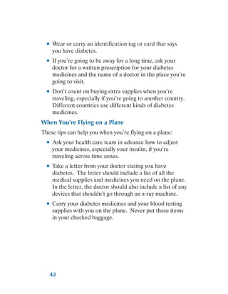 42
●
● Wear or carry an identification tag or card that says
you have diabetes.
●
● If you’re going to be away for a long time, ask your
doctor for a written prescription for your diabetes
medicines and the name of a doctor in the place you’re
going to visit.
●
● Don’t count on buying extra supplies when you’re
traveling, especially if you’re going to another country.
Different countries use different kinds of diabetes
medicines.
When You’re Flying on a Plane
These tips can help you when you’re flying on a plane:
●
● Ask your health care team in advance how to adjust
your medicines, especially your insulin, if you’re
traveling across time zones.
●
● Take a letter from your doctor stating you have
diabetes. The letter should include a list of all the
medical supplies and medicines you need on the plane.
In the letter, the doctor should also include a list of any
devices that shouldn’t go through an x-ray machine.
●
● Carry your diabetes medicines and your blood testing
supplies with you on the plane. Never put these items
in your checked baggage.
 