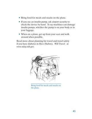 43
●
● Bring food for meals and snacks on the plane.
●
● If you use an insulin pump, ask airport security to
check the device by hand. X-ray machines can damage
insulin pumps, whether the pump is on your body or in
your luggage.
●
● When on a plane, get up from your seat and walk
around when possible.
Read more about planning for travel and travel safety
if you have diabetes in Have Diabetes. Will Travel. at
www.ndep.nih.gov.
Bring food for meals and snacks on
the plane.
 