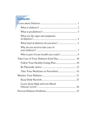 Contents
Learn about Diabetes............................................................. 1
What is diabetes?............................................................... 2
What is prediabetes?......................................................... 3
What are the signs and symptoms
of diabetes?......................................................................... 4
What kind of diabetes do you have?................................ 5
Why do you need to take care of
your diabetes?..................................................................... 7
Who is part of your health care team?............................. 8
Take Care of Your Diabetes Each Day............................. 10
Follow Your Healthy Eating Plan.................................. 10
Be Physically Active......................................................... 12
Take Your Medicines as Prescribed............................... 16
Monitor Your Diabetes........................................................ 21
Keep Daily Records......................................................... 25
Learn about High and Low Blood
Glucose Levels................................................................. 26
Prevent Diabetes Problems.................................................. 33
 
