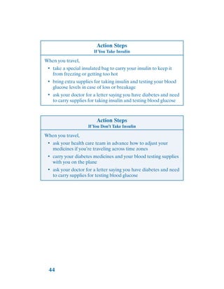 44
Action Steps
If You Take Insulin
When you travel,
•	 take a special insulated bag to carry your insulin to keep it
from freezing or getting too hot
•	 bring extra supplies for taking insulin and testing your blood
glucose levels in case of loss or breakage
•	 ask your doctor for a letter saying you have diabetes and need
to carry supplies for taking insulin and testing blood glucose
Action Steps
If You Don’t Take Insulin
When you travel,
•	 ask your health care team in advance how to adjust your
medicines if you’re traveling across time zones
•	 carry your diabetes medicines and your blood testing supplies
with you on the plane
•	 ask your doctor for a letter saying you have diabetes and need
to carry supplies for testing blood glucose
 