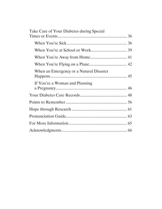 Take Care of Your Diabetes during Special
Times or Events..................................................................... 36
When You’re Sick............................................................ 36
When You’re at School or Work.................................... 39
When You’re Away from Home..................................... 41
When You’re Flying on a Plane...................................... 42
When an Emergency or a Natural Disaster
Happens............................................................................ 45
If You’re a Woman and Planning
a Pregnancy....................................................................... 46
Your Diabetes Care Records............................................... 48
Points to Remember............................................................. 56
Hope through Research....................................................... 61
Pronunciation Guide............................................................. 63
For More Information.......................................................... 65
Acknowledgments................................................................. 66
 