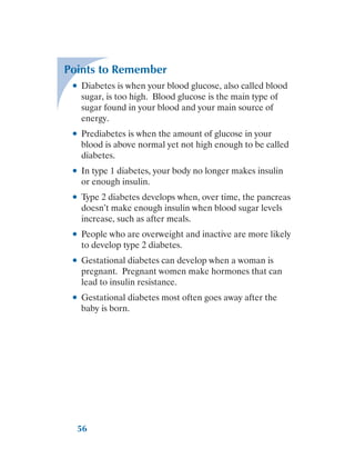 56
Points to Remember
●
● Diabetes is when your blood glucose, also called blood
sugar, is too high. Blood glucose is the main type of
sugar found in your blood and your main source of
energy.
●
● Prediabetes is when the amount of glucose in your
blood is above normal yet not high enough to be called
diabetes.
●
● In type 1 diabetes, your body no longer makes insulin
or enough insulin.
●
● Type 2 diabetes develops when, over time, the pancreas
doesn’t make enough insulin when blood sugar levels
increase, such as after meals.
●
● People who are overweight and inactive are more likely
to develop type 2 diabetes.
●
● Gestational diabetes can develop when a woman is
pregnant. Pregnant women make hormones that can
lead to insulin resistance.
●
● Gestational diabetes most often goes away after the
baby is born.
 