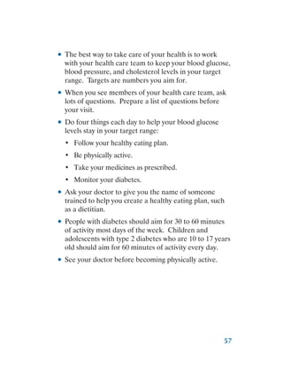 57
●
● The best way to take care of your health is to work
with your health care team to keep your blood glucose,
blood pressure, and cholesterol levels in your target
range. Targets are numbers you aim for.
●
● When you see members of your health care team, ask
lots of questions. Prepare a list of questions before
your visit.
●
● Do four things each day to help your blood glucose
levels stay in your target range:
•	 Follow your healthy eating plan.
•	 Be physically active.
•	 Take your medicines as prescribed.
•	 Monitor your diabetes.
●
● Ask your doctor to give you the name of someone
trained to help you create a healthy eating plan, such
as a dietitian.
●
● People with diabetes should aim for 30 to 60 minutes
of activity most days of the week. Children and
adolescents with type 2 diabetes who are 10 to 17 years
old should aim for 60 minutes of activity every day.
●
● See your doctor before becoming physically active.
 