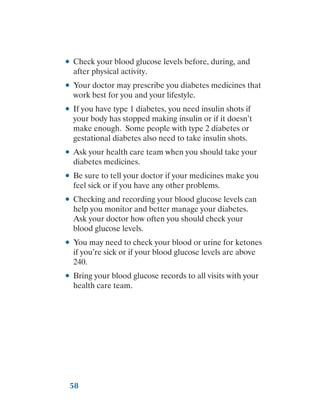 58
●
● Check your blood glucose levels before, during, and
after physical activity.
●
● Your doctor may prescribe you diabetes medicines that
work best for you and your lifestyle.
●
● If you have type 1 diabetes, you need insulin shots if
your body has stopped making insulin or if it doesn’t
make enough. Some people with type 2 diabetes or
gestational diabetes also need to take insulin shots.
●
● Ask your health care team when you should take your
diabetes medicines.
●
● Be sure to tell your doctor if your medicines make you
feel sick or if you have any other problems.
●
● Checking and recording your blood glucose levels can
help you monitor and better manage your diabetes.
Ask your doctor how often you should check your
blood glucose levels.
●
● You may need to check your blood or urine for ketones
if you’re sick or if your blood glucose levels are above
240.
●
● Bring your blood glucose records to all visits with your
health care team.
 