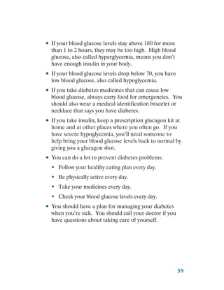 59
●
● If your blood glucose levels stay above 180 for more
than 1 to 2 hours, they may be too high. High blood
glucose, also called hyperglycemia, means you don’t
have enough insulin in your body.
●
● If your blood glucose levels drop below 70, you have
low blood glucose, also called hypoglycemia.
●
● If you take diabetes medicines that can cause low
blood glucose, always carry food for emergencies. You
should also wear a medical identification bracelet or
necklace that says you have diabetes.
●
● If you take insulin, keep a prescription glucagon kit at
home and at other places where you often go. If you
have severe hypoglycemia, you’ll need someone to
help bring your blood glucose levels back to normal by
giving you a glucagon shot.
●
● You can do a lot to prevent diabetes problems:
•	 Follow your healthy eating plan every day.
•	 Be physically active every day.
•	 Take your medicines every day.
•	 Check your blood glucose levels every day.
●
● You should have a plan for managing your diabetes
when you’re sick. You should call your doctor if you
have questions about taking care of yourself.
 