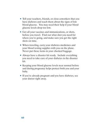 60
●
● Tell your teachers, friends, or close coworkers that you
have diabetes and teach them about the signs of low
blood glucose. You may need their help if your blood
glucose levels drop too low.
●
● Get all your vaccines and immunizations, or shots,
before you travel. Find out what shot you need for
where you’re going, and make sure you get the right
shots on time.
●
● When traveling, carry your diabetes medicines and
your blood testing supplies with you on the plane.
Never put these items in your checked baggage.
●
● Always have a disaster kit ready. Include everything
you need to take care of your diabetes in the disaster
kit.
●
● Keeping your blood glucose levels near normal before
and during pregnancy helps protect both you and your
baby.
●
● If you’re already pregnant and you have diabetes, see
your doctor right away.
 