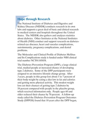 61
Hope through Research
The National Institute of Diabetes and Digestive and
Kidney Diseases (NIDDK) conducts research in its own
labs and supports a great deal of basic and clinical research
in medical centers and hospitals throughout the United
States. The NIDDK also gathers and analyzes statistics
about diabetes. Other Institutes at the National Institutes
of Health (NIH) conduct and support research on diabetes-
related eye diseases, heart and vascular complications,
autoimmunity, pregnancy complications, and dental
problems.
The Molecular and Clinical Profile of Diabetes Mellitus
and Its Complications study is funded under NIH clinical
trial number NCT01105858.
The Diabetes Prevention Program (DPP), a large clinical
trial, studied people at increased chance of developing
type 2 diabetes. Some of the DPP participants were
assigned to an intensive lifestyle change group. After
3 years, people in this group lost about 5 to 7 percent of
their body weight by eating a diet low in fat and calories
and getting more physical activity. This modest weight
loss cut their chances of getting type 2 diabetes by
58 percent compared with people in the placebo group,
which received information only. People ages 60 and
older reduced their chance by 70 percent. A follow-up
study called the Diabetes Prevention Program Outcomes
Study (DPPOS) found that 10 years after the DPP began,
 