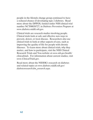 62
people in the lifestyle change group continued to have
a reduced chance of developing type 2 diabetes. Read
more about the DPPOS, funded under NIH clinical trial
number NCT00038727, in Diabetes Prevention Program at
www.diabetes.niddk.nih.gov.
Clinical trials are research studies involving people.
Clinical trials look at safe and effective new ways to
prevent, detect, or treat disease. Researchers also use
clinical trials to look at other aspects of care, such as
improving the quality of life for people with chronic
illnesses. To learn more about clinical trials, why they
matter, and how to participate, visit the NIH Clinical
Research Trials and You website at www.nih.gov/health/
clinicaltrials. For information about current studies, visit
www.ClinicalTrials.gov.
Read more about the NIDDK’s research on diabetes
and related topics at www.diabetes.niddk.nih.gov/
diabetesresearch/dm_research.aspx.
 