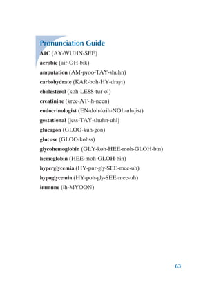 63
Pronunciation Guide
A1C (AY-WUHN-SEE)
aerobic (air-OH-bik)
amputation (AM-pyoo-TAY-shuhn)
carbohydrate (KAR-boh-HY-drayt)
cholesterol (koh-LESS-tur-ol)
creatinine (kree-AT-ih-neen)
endocrinologist (EN-doh-krih-NOL-uh-jist)
gestational (jess-TAY-shuhn-uhl)
glucagon (GLOO-kuh-gon)
glucose (GLOO-kohss)
glycohemoglobin (GLY-koh-HEE-moh-GLOH-bin)
hemoglobin (HEE-moh-GLOH-bin)
hyperglycemia (HY-pur-gly-SEE-mee-uh)
hypoglycemia (HY-poh-gly-SEE-mee-uh)
immune (ih-MYOON)
 