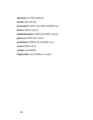 64
injections (in-JEK-shuhnz)
insulin (IN-suh-lin)
ketoacidosis (KEE-toh-ASS-ih-DOH-siss)
ketones (KEE-tohnz)
ophthalmologist (AHF-thal-MOL-uh-jist)
pancreas (PAN-kree-uhss)
prediabetes (PREE-dy-uh-BEE-teez)
seizure (SEE-zhur)
syringe (suh-RINJ)
triglycerides (try-GLISS-ur-eyedz)
 