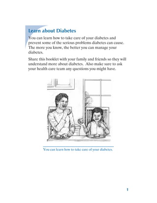 1
Learn about Diabetes
You can learn how to take care of your diabetes and
prevent some of the serious problems diabetes can cause.
The more you know, the better you can manage your
diabetes.
Share this booklet with your family and friends so they will
understand more about diabetes. Also make sure to ask
your health care team any questions you might have.
You can learn how to take care of your diabetes.
 