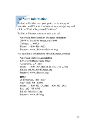 65
For More Information
To find a dietitian near you, go to the Academy of
Nutrition and Dietetics’ website at www.eatright.org and
click on “Find a Registered Dietitian.”
To find a diabetes educator near you, call
American Association of Diabetes Educators
200 West Madison Street, Suite 800
Chicago, IL 60606
Phone: 1–800–338–3633
Internet: www.diabeteseducator.org
For additional information about diabetes, contact
American Diabetes Association
1701 North Beauregard Street
Alexandria, VA 22311
Phone: 1–800–DIABETES (1–800–342–2383)
Email: askADA@diabetes.org
Internet: www.diabetes.org
JDRF
26 Broadway, 14th Floor
New York, NY 10004
Phone: 1–800–533–CURE (1–800–533–2873)
Fax: 212–785–9595
Email: info@jdrf.org
Internet: www.jdrf.org
 