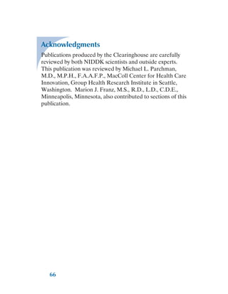 66
Acknowledgments
Publications produced by the Clearinghouse are carefully
reviewed by both NIDDK scientists and outside experts.
This publication was reviewed by Michael L. Parchman,
M.D., M.P.H., F.A.A.F.P., MacColl Center for Health Care
Innovation, Group Health Research Institute in Seattle,
Washington. Marion J. Franz, M.S., R.D., L.D., C.D.E.,
Minneapolis, Minnesota, also contributed to sections of this
publication.
 