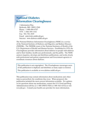 National Diabetes
Information Clearinghouse
1 Information Way
Bethesda, MD 20892–3560
Phone: 1–800–860–8747
TTY: 1–866–569–1162
Fax: 703–738–4929
Email: ndic@info.niddk.nih.gov
Internet: www.diabetes.niddk.nih.gov
The National Diabetes Information ­
Clearinghouse (NDIC) is a service
of the National Institute of Diabetes and ­
Digestive and Kidney Diseases
(NIDDK). The NIDDK is part of the National Institutes of Health of the
U.S. Department of Health and Human Services. Established in 1978, the
Clearinghouse provides information about diabetes to people with diabetes
and to their families, health care professionals, and the public. The NDIC
answers inquiries, develops and distributes publications, and works closely
with professional and patient organi­
zations and Government agencies to
coordi­
nate resources about diabetes.
This publication is not copyrighted. The Clearinghouse encourages users
of this publication to duplicate and ­
distribute as many copies as desired.
This publication is available at www.diabetes.niddk.nih.gov.
This publication may contain information about medications and, when
taken as prescribed, the conditions they treat. When prepared, this
publication included the most current information available. For updates
or for questions about any medications, contact the U.S. Food and Drug
Administration toll-free at 1–888–INFO–FDA (1–888–463–6332) or visit
www.fda.gov. Consult your health care provider for more information.
 