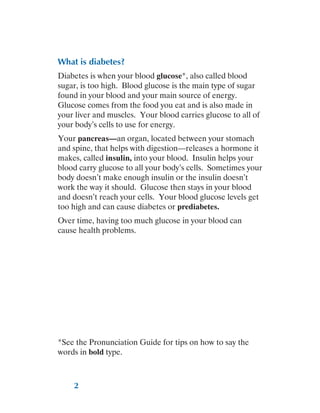 2
What is diabetes?
Diabetes is when your blood glucose*, also called blood
sugar, is too high. Blood glucose is the main type of sugar
found in your blood and your main source of energy.
Glucose comes from the food you eat and is also made in
your liver and muscles. Your blood carries glucose to all of
your body’s cells to use for energy.
Your pancreas—an organ, located between your stomach
and spine, that helps with digestion—releases a hormone it
makes, called insulin, into your blood. Insulin helps your
blood carry glucose to all your body’s cells. Sometimes your
body doesn’t make enough insulin or the insulin doesn’t
work the way it should. Glucose then stays in your blood
and doesn’t reach your cells. Your blood glucose levels get
too high and can cause diabetes or prediabetes.
Over time, having too much glucose in your blood can
cause health problems.
*See the Pronunciation Guide for tips on how to say the
words in bold type.
 
