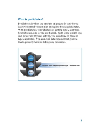 3
What is prediabetes?
Prediabetes is when the amount of glucose in your blood
is above normal yet not high enough to be called diabetes.
With prediabetes, your chances of getting type 2 diabetes,
heart disease, and stroke are higher. With some weight loss
and moderate physical activity, you can delay or prevent
type 2 diabetes. You can even return to normal glucose
levels, possibly without taking any medicines.
Caution: Take steps to prevent type 2 diabetes now.
Prediabetes
Diabetes
Normal
 