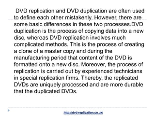 DVD replication and DVD duplication are often used
to define each other mistakenly. However, there are
some basic differences in these two processes.DVD
duplication is the process of copying data into a new
disc, whereas DVD replication involves much
complicated methods. This is the process of creating
a clone of a master copy and during the
manufacturing period that content of the DVD is
formatted onto a new disc. Moreover, the process of
replication is carried out by experienced technicians
in special replication firms. Thereby, the replicated
DVDs are uniquely processed and are more durable
that the duplicated DVDs.


                    http://dvd-replication.co.uk/
 
