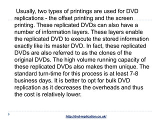 Usually, two types of printings are used for DVD
replications - the offset printing and the screen
printing. These replicated DVDs can also have a
number of information layers. These layers enable
the replicated DVD to execute the stored information
exactly like its master DVD. In fact, these replicated
DVDs are also referred to as the clones of the
original DVDs. The high volume running capacity of
these replicated DVDs also makes them unique. The
standard turn-time for this process is at least 7-8
business days. It is better to opt for bulk DVD
replication as it decreases the overheads and thus
the cost is relatively lower.


                    http://dvd-replication.co.uk/
 