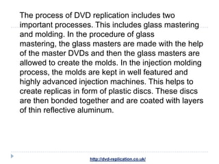 The process of DVD replication includes two
important processes. This includes glass mastering
and molding. In the procedure of glass
mastering, the glass masters are made with the help
of the master DVDs and then the glass masters are
allowed to create the molds. In the injection molding
process, the molds are kept in well featured and
highly advanced injection machines. This helps to
create replicas in form of plastic discs. These discs
are then bonded together and are coated with layers
of thin reflective aluminum.




                    http://dvd-replication.co.uk/
 
