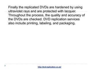 Finally the replicated DVDs are hardened by using
ultraviolet rays and are protected with lacquer.
Throughout the process, the quality and accuracy of
the DVDs are checked. DVD replication services
also include printing, labeling, and packaging.




                   http://dvd-replication.co.uk/
 