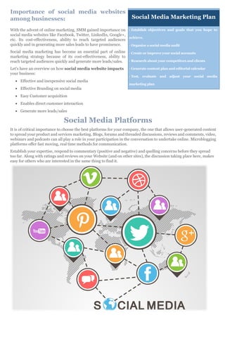 Importance of social media websites
among businesses:
With the advent of online marketing, SMM gained importance on
social media websites like Facebook, Twitter, LinkedIn, Google+,
etc. Its cost-effectiveness, ability to reach targeted audiences
quickly and in generating more sales leads to have prominence.
Social media marketing has become an essential part of online
marketing strategy because of its cost-effectiveness, ability to
reach targeted audiences quickly and generate more leads/sales.
Let's have an overview on how social media website impacts
your business:
 Effective and inexpensive social media
 Effective Branding on social media
 Easy Customer acquisition
 Enables direct customer interaction
 Generate more leads/sales
Social Media Platforms
It is of critical importance to choose the best platforms for your company, the one that allows user-generated content
to spread your product and services marketing. Blogs, forums and threaded discussions, reviews and comments, video,
webinars and podcasts can all play a role in your participation in the conversation to undertake online. Microblogging
platforms offer fast moving, real time methods for communication.
Establish your expertise, respond to commentary (positive and negative) and quelling concerns before they spread
too far. Along with ratings and reviews on your Website (and on other sites), the discussion taking place here, makes
easy for others who are interested in the same thing to find it.
- Establish objectives and goals that you hope to
achieve.
- Organize a social media audit
- Create or improve your social accounts
- Research about your competitors and clients
- Generate content plan and editorial calendar
- Test, evaluate and adjust your social media
marketing plan
Social Media Marketing Plan
 