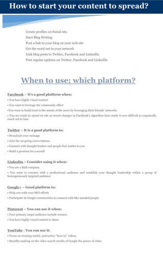 When to use; which platform?
Facebook – It’s a good platform when:
• You have highly visual content
• You want to leverage the community effect
•You want to build trust in the minds of the users by leveraging their friends’ networks
• You are ready to spend on ads as recent changes in Facebook’s algorithm have made it very difficult to organically
reach out to fans
Twitter – It is a good platform to:
• Broadcast your message
• Join the on-going conversations
• Connect with thought leaders and people that matter to you
• Build a position for yourself
LinkedIn – Consider using it when:
• You are a B2B company
• You want to connect with a professional audience and establish your thought leadership within a group of
homogeneously targeted audience
Google+ – Good platform to:
• Help you with your SEO efforts
• Participate in Google communities to connect with like-minded people
Pinterest – You can use it when:
• Your primary target audience include women
• You have highly visual content to share
YouTube - You can use it:
• Focus on creating useful, instructive “how-to” videos.
• Benefits ranking on the video search results of Google the power of video
How to start your content to spread?
Create profiles on Social site.
Start Blog Writing
Post a link to your blog on your web site
Get the word out to your network
Link blog posts to Twitter, Facebook and LinkedIn
Post regular updates on Twitter, Facebook and LinkedIn
 
