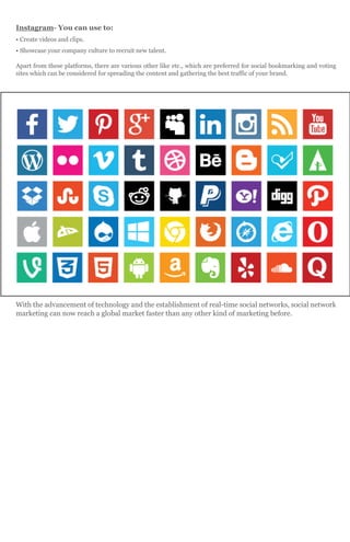 Instagram- You can use to:
• Create videos and clips.
• Showcase your company culture to recruit new talent.
Apart from these platforms, there are various other like etc., which are preferred for social bookmarking and voting
sites which can be considered for spreading the content and gathering the best traffic of your brand.
With the advancement of technology and the establishment of real-time social networks, social network
marketing can now reach a global market faster than any other kind of marketing before.
 