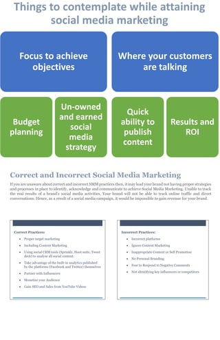 Correct and Incorrect Social Media Marketing
If you are unaware about correct and incorrect SMM practices then, it may lead your brand not having proper strategies
and processes in place to identify, acknowledge and communicate to achieve Social Media Marketing. Unable to track
the real results of a brand’s social media activities. Your brand will not be able to track online traffic and direct
conversations. Hence, as a result of a social media campaign, it would be impossible to gain revenue for your brand.
Things to contemplate while attaining
social media marketing
Focus to achieve
objectives
Budget
planning
Un-owned
and earned
social
media
strategy
Where your customers
are talking
Quick
ability to
publish
content
Results and
ROI
Correct Practices:
 Proper target marketing
 Including Content Marketing
 Using social CRM tools (Sprinklr, Hoot suite, Tweet
deck) to analyze all social content.
 Take advantage of the built-in analytics published
by the platforms (Facebook and Twitter) themselves
 Partner with Influencers
 Monetize your Audience
 Gain SEO and Sales from YouTube Videos
Incorrect Practices:
 Incorrect platforms
 Ignore Content Marketing
 Inappropriate Content or Self Promotion
 No Personal Branding
 Fear to Respond to Negative Comments
 Not identifying key influencers or competitors
 