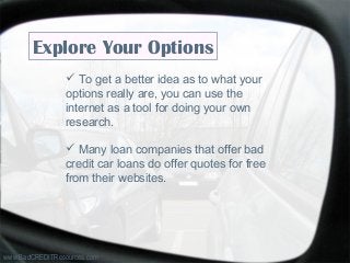 www.BadCREDITResources.com
Explore Your Options
 To get a better idea as to what your
options really are, you can use the
internet as a tool for doing your own
research.
 Many loan companies that offer bad
credit car loans do offer quotes for free
from their websites.
 