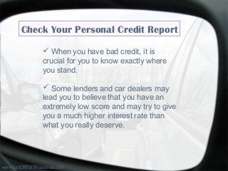 Check Your Personal Credit Report
 When you have bad credit, it is
crucial for you to know exactly where
you stand.
 Some lenders and car dealers may
lead you to believe that you have an
extremely low score and may try to give
you a much higher interest rate than
what you really deserve.
www.BadCREDITResources.com
 
