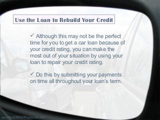 www.BadCREDITResources.com
Use the Loan to Rebuild Your Credit
 Although this may not be the perfect
time for you to get a car loan because of
your credit rating, you can make the
most out of your situation by using your
loan to repair your credit rating.
 Do this by submitting your payments
on time all throughout your loan’s term.
 