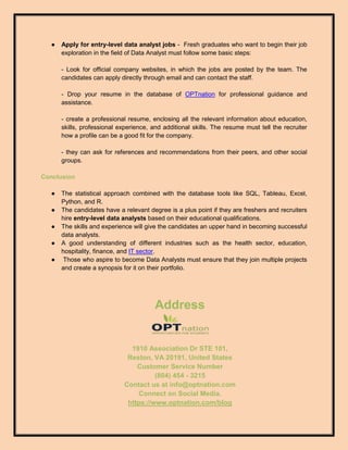 ● Apply for entry-level data analyst jobs - Fresh graduates who want to begin their job
exploration in the field of Data Analyst must follow some basic steps:
- Look for official company websites, in which the jobs are posted by the team. The
candidates can apply directly through email and can contact the staff.
- Drop your resume in the database of OPTnation for professional guidance and
assistance.
- create a professional resume, enclosing all the relevant information about education,
skills, professional experience, and additional skills. The resume must tell the recruiter
how a profile can be a good fit for the company.
- they can ask for references and recommendations from their peers, and other social
groups.
Conclusion
● The statistical approach combined with the database tools like SQL, Tableau, Excel,
Python, and R.
● The candidates have a relevant degree is a plus point if they are freshers and recruiters
hire entry-level data analysts based on their educational qualifications.
● The skills and experience will give the candidates an upper hand in becoming successful
data analysts.
● A good understanding of different industries such as the health sector, education,
hospitality, finance, and IT sector.
● Those who aspire to become Data Analysts must ensure that they join multiple projects
and create a synopsis for it on their portfolio.
Address
1910 Association Dr STE 101,
Reston, VA 20191, United States
Customer Service Number
(804) 454 - 3215
Contact us at info@optnation.com
Connect on Social Media.
https://www.optnation.com/blog
 