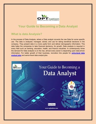 Your Guide to Becoming a Data Analyst
What is data Analysis?
In the process of Data Analysis, where a Data analyst converts the raw Data for some specific
use. The data is analyzed, managed, stored, and use for taking beneficial decisions in the
company. They present data in a more useful form and deliver demographic information. This
data helps the companies to take financial decisions, for growth. Data analysis is required in
every field such as banking, education, health, and finance industries. In contemporary times
the demand for Data analysts is on the rise, almost every sector is depending upon data-driven
information. For better growth of their business, recruiters hire people for entry-level data
analyst jobs and senior-level data analyst jobs.
 