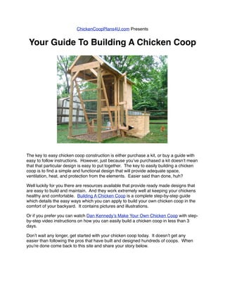 ChickenCoopPlans4U.com Presents


 Your Guide To Building A Chicken Coop




The key to easy chicken coop construction is either purchase a kit, or buy a guide with
easy to follow instructions.  However, just because youʼve purchased a kit doesnʼt mean
that that particular design is easy to put together.  The key to easily building a chicken
coop is to ﬁnd a simple and functional design that will provide adequate space,
ventilation, heat, and protection from the elements.  Easier said than done, huh?

Well luckily for you there are resources available that provide ready made designs that
are easy to build and maintain.  And they work extremely well at keeping your chickens
healthy and comfortable.  Building A Chicken Coop is a complete step-by-step guide
which details the easy ways which you can apply to build your own chicken coop in the
comfort of your backyard.  It contains pictures and illustrations.

Or if you prefer you can watch Dan Kennedyʼs Make Your Own Chicken Coop with step-
by-step video instructions on how you can easily build a chicken coop in less than 3
days.

Donʼt wait any longer, get started with your chicken coop today.  It doesnʼt get any
easier than following the pros that have built and designed hundreds of coops.  When
youʼre done come back to this site and share your story below.
 