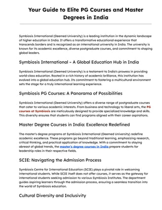 Your Guide to Elite PG Courses and Master
Degrees in India
Symbiosis International (Deemed University) is a leading institution in the dynamic landscape
of higher education in India. It offers a transformative educational experience that
transcends borders and is recognized as an international university in India. The university is
known for its academic excellence, diverse postgraduate courses, and commitment to shaping
global leaders.
Symbiosis International – A Global Education Hub in India
Symbiosis International (Deemed University) is a testament to India's prowess in providing
world-class education. Rooted in a rich history of academic brilliance, this institution has
evolved into a global education hub. Its commitment to fostering a multicultural environment
sets the stage for a truly international learning experience.
Symbiosis PG Courses: A Panorama of Possibilities
Symbiosis International (Deemed University) offers a diverse range of postgraduate courses
that cater to various academic interests. From business and technology to liberal arts, the PG
courses at Symbiosis are meticulously designed to provide specialized knowledge and skills.
This diversity ensures that students can find programs aligned with their career aspirations.
Master Degree Courses in India: Excellence Redefined
The master's degree programs at Symbiosis International (Deemed University) redefine
academic excellence. These programs go beyond traditional learning, emphasizing research,
critical thinking, and practical application of knowledge. With a commitment to staying
abreast of global trends, the master's degree courses in India prepare students for
leadership roles in their respective fields.
SCIE: Navigating the Admission Process
Symbiosis Centre for International Education (SCIE) plays a pivotal role in welcoming
international students. While SCIE itself does not offer courses, it serves as the gateway for
international students seeking admission to various Symbiosis Institutes. The department
guides aspiring learners through the admission process, ensuring a seamless transition into
the world of Symbiosis education.
Cultural Diversity and Inclusivity
 