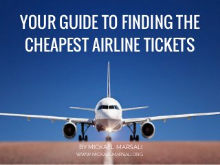 YOUR GUIDE TO FINDING THE
CHEAPEST AIRLINE TICKETS
BY MICKAEL MARSALI
WWW.MICKAELMARSALI.ORG
 