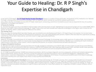 Your Guide to Healing: Dr. R P Singh’s
Expertise in Chandigarh
In the heart of Chandigarh, Dr. R P Singh-Healing Hospital Chandigarh stands as a symbol of hope and health. The forefront of this institution is Dr. Ratinder
Pal Singh, a distinguished Interventional Cardiologist, with his expertise, which extends far beyond his medical qualifications.
Let us delve into the remarkable journey of Dr R P Singh, exploring his unwavering commitment to healthcare and how he impacted the lives of countless
individuals in Chandigarh and beyond.
A Passion for Healing
Dr. Ratinder Pal Singh’s journey in the field of medicine began with a burning desire to heal. Highlighting his educational background, he studied MBBS, MD in
Medicine, and DNB in Interventional Cardiology. Dr. Singh is one of the most well-rounded and respected cardiologists in the region, and is known for his
passion for healing, which is what makes him different from others.
The Healing Touch
When you step into Healing Multi-Speciality Hospital, you immediately sense the healing touch that Dr. R P Singh brings to his practice. He not only treats
medical conditions; but also creates an environment of compassion, trust, and understanding with patients. Patients often describe their experiences as being
cared for by a friend rather than a doctor, and that’s how Dr. Singh approaches healthcare.
Diverse Expertise
While Dr. R P Singh is primarily known for his expertise in Interventional Cardiology, his knowledge spans a wide spectrum of medical fields. He is known for
his wealth-like experience in both non-invasive and invasive diagnostic and offering therapeutic procedures. Whether you’re dealing with heart conditions,
hypertension, or any other cardiac concern, with his expertise and practice, he ensures comprehensive and well-informed care.
A Legacy of Academic Excellence
Dr. Ratinder Pal Singh’s academic journey has taken him through prestigious institutions across North India. His alma maters include Government Medical
College Amritsar and has practiced at DMC & H Ludhiana, UCMS & GTB Hospital Delhi, Max-Superspeciality Hospital Delhi, and Rajiv Gandhi Superspeciality
Hospital Delhi. This rich academic background is the foundation upon which he has built his exceptional medical career.
Pioneering Cardiac Care
Dr. R P Singh has performed over 10,000 interventional procedures, which encompass diagnostic coronary angiograms, primary and complex angioplasties,
device implantations, device closures, and more. He also has expertise in peripheral procedures such as peripheral angiograms, angioplasties, stent
implantations, renal stent implantations, coil embolization, and balloon angioplasty of AV fistulas. His journey and excellent work in the field of cardiology
have saved countless lives and helped many others to lead a quality and healthy life.
Conclusion
Dr. R P Singh-Healing Hospital Chandigarh shines as a beacon of hope and healing. Dr. R P Singh’s journey, from a young medical student to a renowned
Interventional Cardiologist is an inspiration narrating his unwavering commitment to healthcare. Dr. Singh has impacted the lives of his patients and the
broader community, during his journey as a cardiologist. With a diverse expertise, a legacy of academic excellence, and a passion for healing, Dr. Singh not
only cures ailments; but guides individuals on a path to holistic well-being. He is more than a doctor; he is a guardian of health, a healer of hearts, and an
inspiration to all.
 