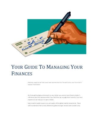 YOUR GUIDE TO MANAGING YOUR
FINANCES
PERSONAL FINANCIAL MATTERS CAN BE HARD AND FRUSTRATION. THIS ARTICLE WILL GIVE YOU HOW TO
MANAGE YOUR MONEY.
Do thorough background research on any broker you cannot trust.Check a broker's
references and find someone else if you feel they say to judge their honesty. Your own
experience can help you to spot a broker.
Stay tuned to world news so you are aware of the global market movements. Those
with investments that can be affected by global changes need to take a wider view.
 