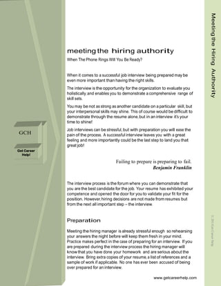 Meeting the Hiring Authority
             meeting the hiring authority
             When The Phone Rings Will You Be Ready?


             When it comes to a successful job interview being prepared may be
             even more important than having the right skills.
             The interview is the opportunity for the organization to evaluate you
             holistically, and enables you to demonstrate a comprehensive range of
             skill sets.
             You may be not as strong as another candidate on a particular skill, but
             your interpersonal skills may shine. This of course would be difficult to
             demonstrate through the resume alone, but in an interview it’s your
             time to shine!
             Job interviews can be stressful, but with preparation you will ease the
GCH          pain of the process. A successful interview leaves you with a great
             feeling and more importantly could be the last step to land you that
             great job!
Get Career
  Help!

                                         Failing to prepare is preparing to fail.
                                                            Benjamin Franklin


             The interview process is the forum where you can demonstrate that
             you are the best candidate for the job. Your resume has exhibited your
             competence and opened the door for you to validate your fit for the
             position. However, hiring decisions are not made from resumes but
             from the next all important step – the interview.
                                                                                         © 2011Get Career Help


             Preparation

             Meeting the hiring manager is already stressful enough so rehearsing
             your answers the night before will keep them fresh in your mind.
             Practice makes perfect in the case of preparing for an interview. If you
             are prepared during the interview process the hiring manager will
             know that you have done your homework and are serious about the
             interview. Bring extra copies of your resume, a list of references and a
             sample of work if applicable. No one has ever been accused of being
             over prepared for an interview.

                                                               www.getcareerhelp.com
 