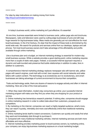 ==== ====

For step by step instructions on making money from home
http://tinyurl.com/makemormoney

==== ====



In today's business world, online marketing isn't just effective; it's essential

At one time, business essentials were limited to business cards, yellow page ads and brochures.
Newspapers, radio and television were used by cutting-edge businesses of yore and still reap
huge rewards for big-businesses today. Mass media are generally just not cost-effective for most
local businesses. In the 21st Century, it's clear that the impact of these tools is diminished by the
world wide web. We search for products and services online from our desktops, laptops and cell
phones. Yet most local business owners don't take advantage of the affordability and profits
available through online marketing.

Like a business plan and a budget, an Internet marketing strategy is essential for modern-day
small business success. While a website provides a good starting point, online marketing requires
more than a couple of static web pages. Instead, a successful internet approach requires a
dynamic and well-rounded web presence that builds relationships in addition to sales, fans in
addition to customers.

A comprehensive Internet marketing strategy replaces newspaper ads with banner ads, yellow
pages with search engines, snail mail with e-mail, town squares with social networks and sales
letters with custom content. The technology is as evolutionary as it is revolutionary, and smart
businesses are taking advantage of current environment to trounce their competition.

Tools and technology aside, there are dozens of reasons to engage actively and often in Internet
marketing. Here are a few of the most persuasive:

1. When they need information, modern-day consumers go online; your successful internet
marketing program will make sure they find you when they are shopping for your product or
service.
2. Online marketing has tremendous research potential; if nothing else, companies should engage
in online marketing research in order to collect data about their customers, prospects and
competitors.
3. By marketing on the internet, companies can reach a highly targeted audience; what's more,
they can reach it quickly, intimately and more cost-effectively online than traditional marketing
approaches.
4. Online marketing lends itself to instant conversions. Customers can quickly and easily find what
they want and immediately click through to purchase it.
5. Compared with many traditional marketing vehicles, Internet marketing services are both more
affordable and more effective.
6. Internet marketing provides marketing power to local business owners; by marketing online,
your company can enjoy big-business marketing exposure on a local marketing budget.
 